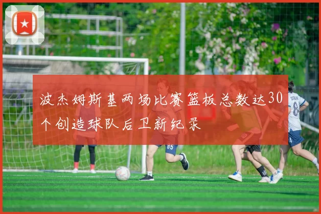 波杰姆斯基两场比赛篮板总数达30个创造球队后卫新纪录