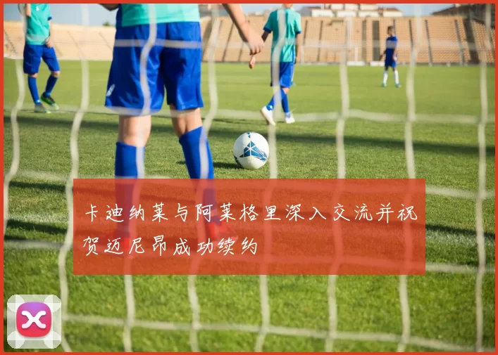 卡迪纳莱与阿莱格里深入交流并祝贺迈尼昂成功续约