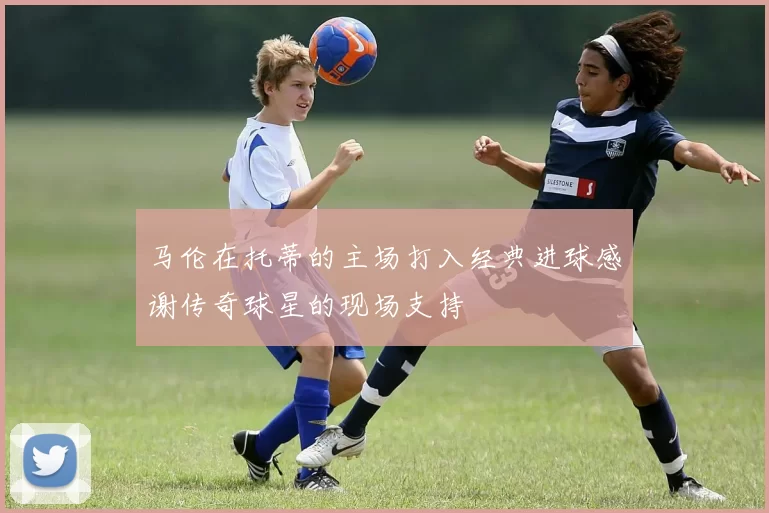 马伦在托蒂的主场打入经典进球感谢传奇球星的现场支持