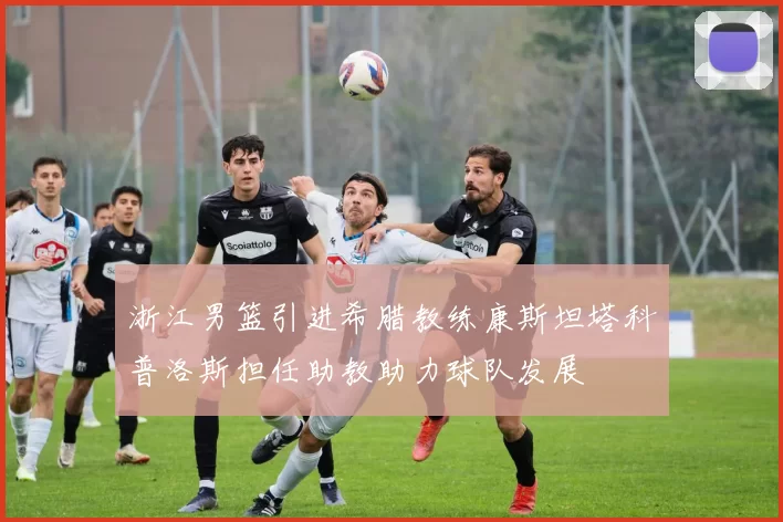 浙江男篮引进希腊教练康斯坦塔科普洛斯担任助教助力球队发展