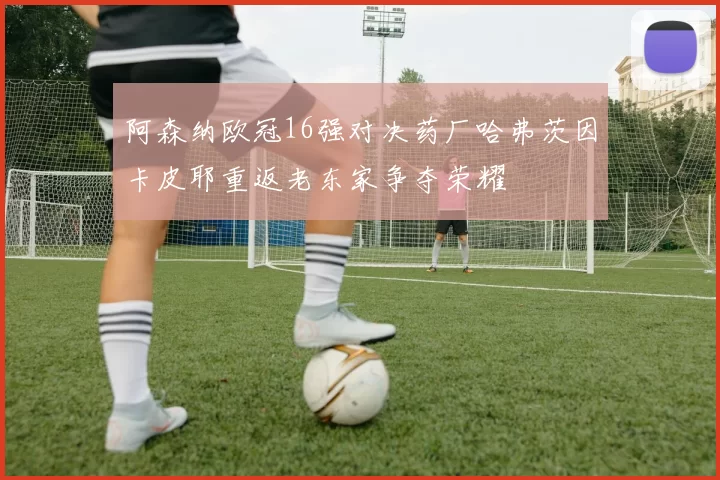 阿森纳欧冠16强对决药厂哈弗茨因卡皮耶重返老东家争夺荣耀