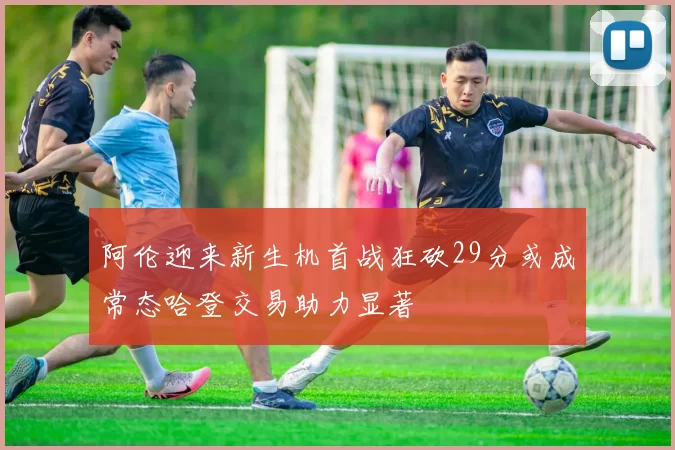 阿伦迎来新生机首战狂砍29分或成常态哈登交易助力显著