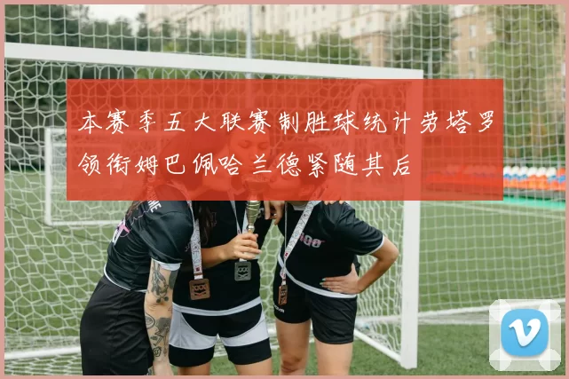 本赛季五大联赛制胜球统计劳塔罗领衔姆巴佩哈兰德紧随其后