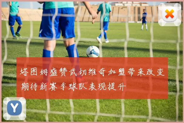 塔图姆盛赞武切维奇加盟带来改变期待新赛季球队表现提升