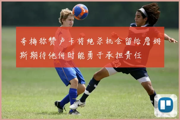 夸梅称赞卢卡将绝杀机会留给詹姆斯期待他何时能勇于承担责任