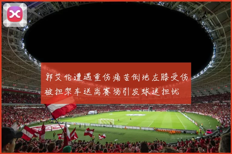郭艾伦遭遇重伤痛苦倒地左膝受伤被担架车送离赛场引发球迷担忧