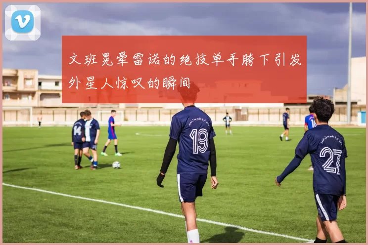 文班晃晕雷诺的绝技单手胯下引发外星人惊叹的瞬间