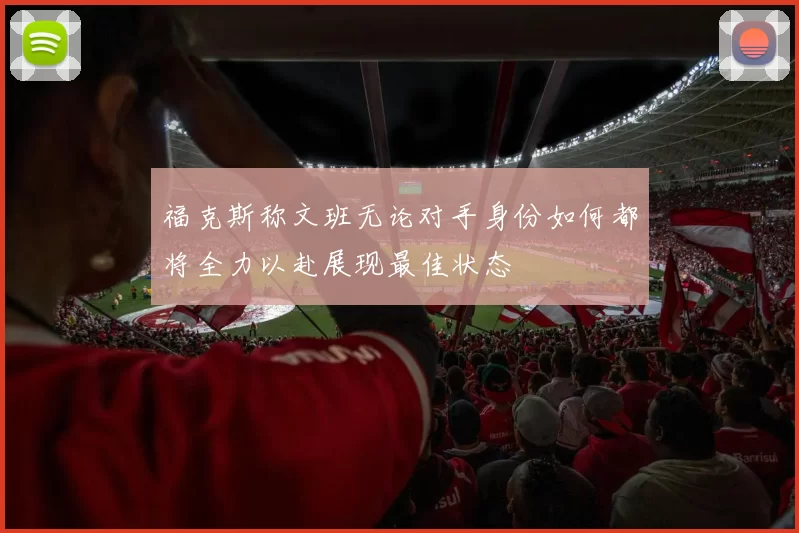 福克斯称文班无论对手身份如何都将全力以赴展现最佳状态