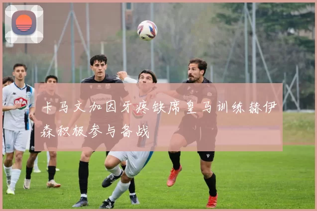 卡马文加因牙疼缺席皇马训练赫伊森积极参与备战