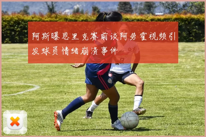 阿斯曝恩里克赛前谈阿劳霍视频引发球员情绪崩溃事件