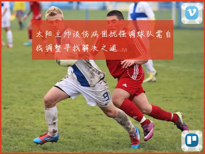 太阳主帅谈伤病困扰强调球队需自我调整寻找解决之道