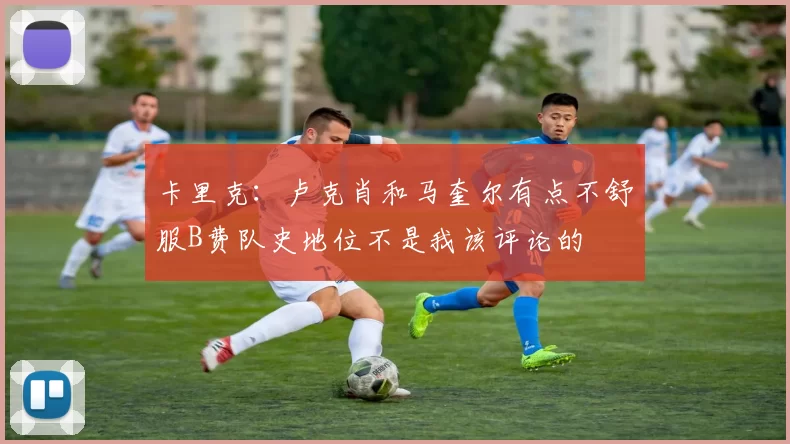 卡里克：卢克肖和马奎尔有点不舒服B费队史地位不是我该评论的