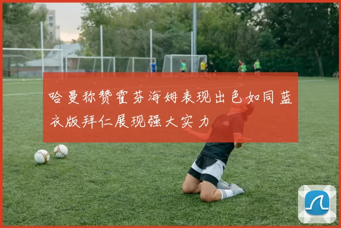 哈曼称赞霍芬海姆表现出色如同蓝衣版拜仁展现强大实力